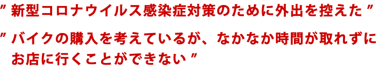 ” 新型コロナウイルス感染症対策のために外出を控えた ” ” バイクの購入を考えているが、なかなか時間が取れずに ” お店に行くことができない ”